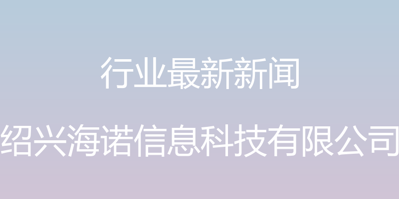 行业最新新闻 - 绍兴海诺信息科技有限公司